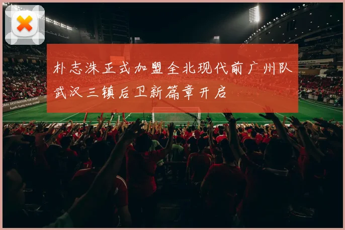 朴志洙正式加盟全北现代前广州队武汉三镇后卫新篇章开启