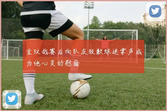 金玟哉赛后向队友致歉球迷掌声成为他心灵的慰藉