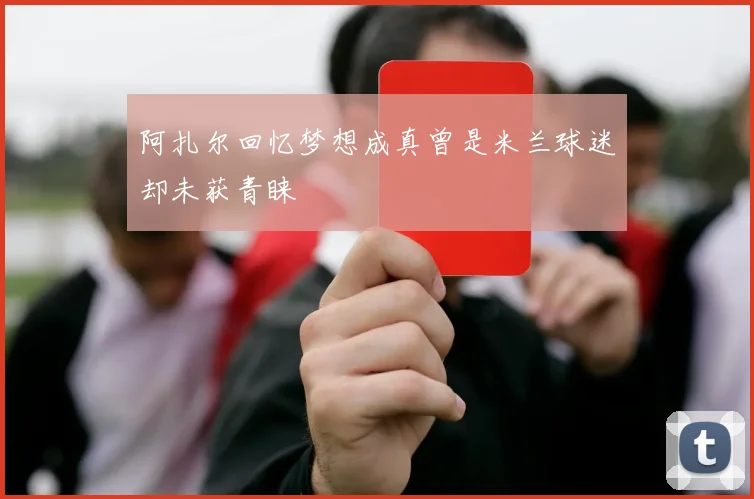 阿扎尔回忆梦想成真曾是米兰球迷却未获青睐