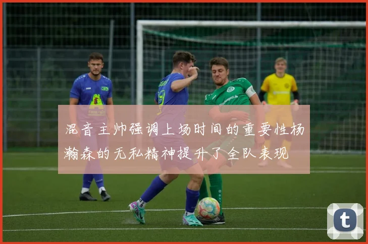混音主帅强调上场时间的重要性杨瀚森的无私精神提升了全队表现