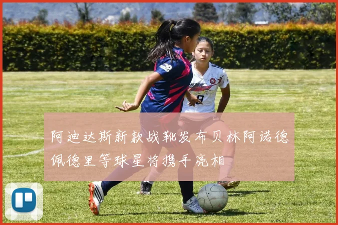 阿迪达斯新款战靴发布贝林阿诺德佩德里等球星将携手亮相