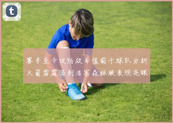 赛季至今攻防效率值前十球队分析火箭雷霆马刺活塞森林狼表现亮眼