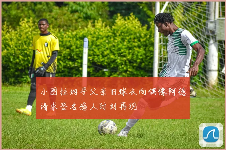 小图拉姆寻父亲旧球衣向偶像阿德请求签名感人时刻再现