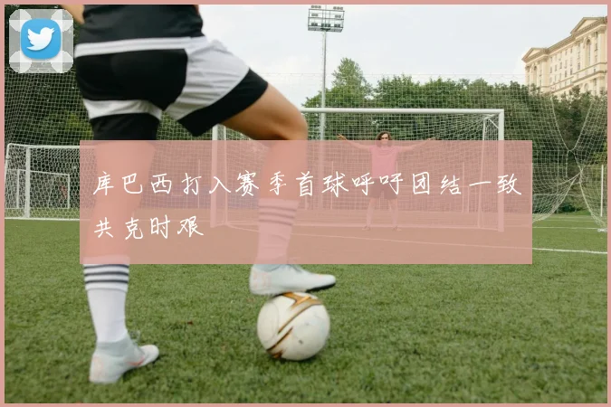 库巴西打入赛季首球呼吁团结一致共克时艰