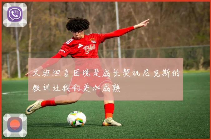 文班坦言困境是成长契机尼克斯的教训让我们更加成熟