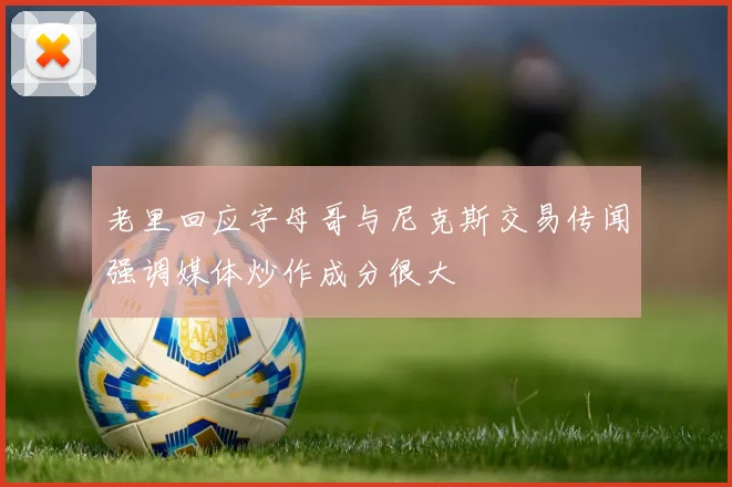 老里回应字母哥与尼克斯交易传闻强调媒体炒作成分很大