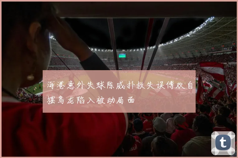 海港意外失球陈威扑救失误傅欢自摆乌龙陷入被动局面