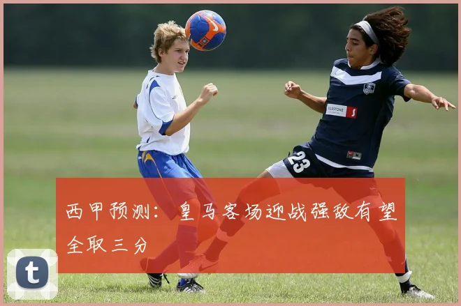 西甲预测：皇马客场迎战强敌有望全取三分