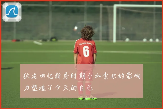 狄龙回忆新秀时期小加索尔的影响力塑造了今天的自己