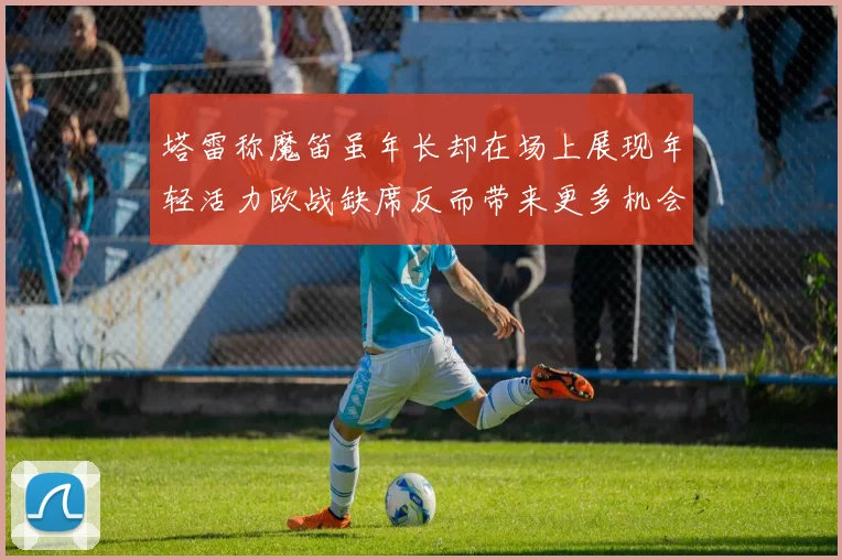 塔雷称魔笛虽年长却在场上展现年轻活力欧战缺席反而带来更多机会