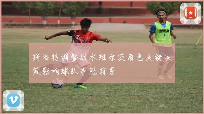 斯洛特调整战术维尔茨角色关键决策影响球队夺冠前景