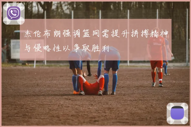 杰伦布朗强调篮网需提升拼搏精神与侵略性以争取胜利