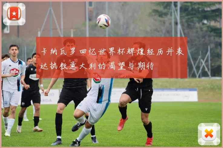 卡纳瓦罗回忆世界杯辉煌经历并表达执教意大利的渴望与期待