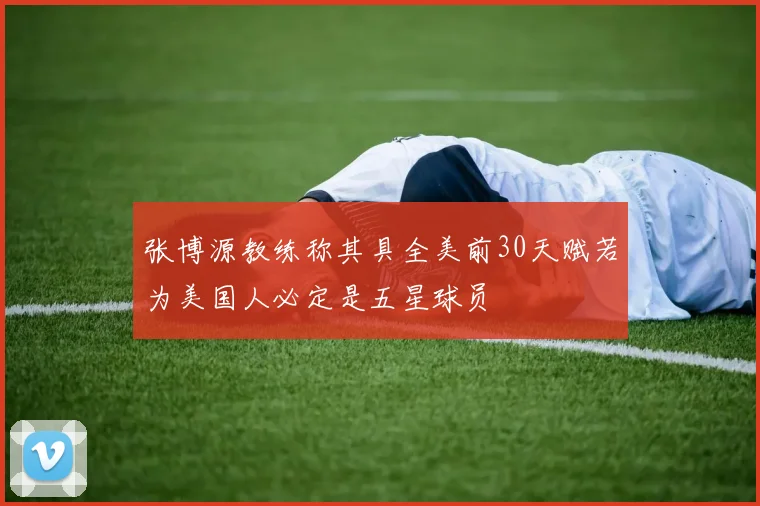 张博源教练称其具全美前30天赋若为美国人必定是五星球员