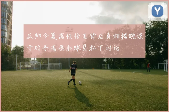 瓜帅今夏离任传言背后真相揭晓源于对手高层和球员私下讨论