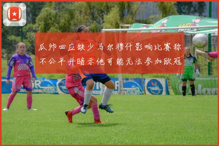 瓜帅回应缺少马尔穆什影响比赛称不公平并暗示他可能无法参加欧冠
