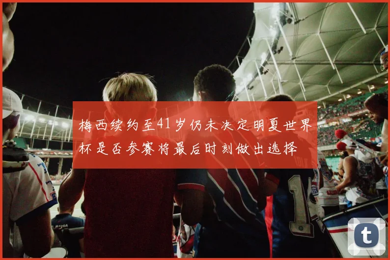 梅西续约至41岁仍未决定明夏世界杯是否参赛将最后时刻做出选择