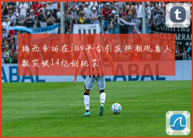梅西专访在ins平台引发热潮观看人数突破14亿创纪录